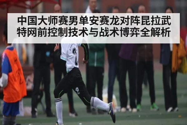 中国大师赛男单安赛龙对阵昆拉武特网前控制技术与战术博弈全解析
