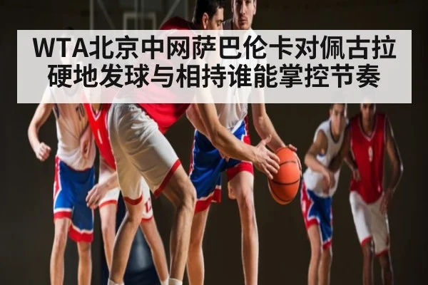 WTA北京中网萨巴伦卡对佩古拉硬地发球与相持谁能掌控节奏