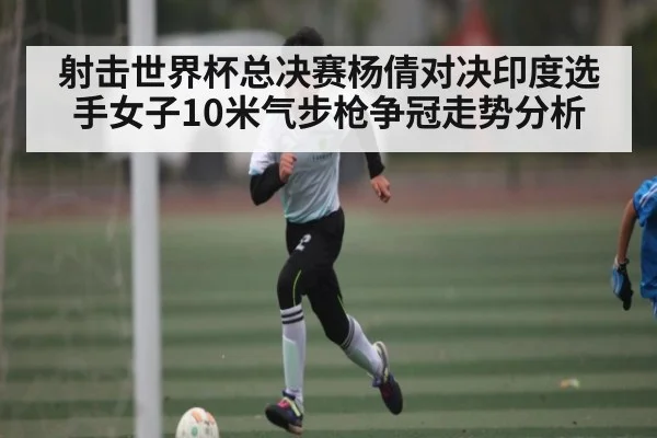 射击世界杯总决赛杨倩对决印度选手女子10米气步枪争冠走势分析