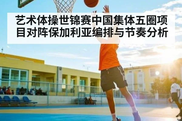 艺术体操世锦赛中国集体五圈项目对阵保加利亚编排与节奏分析