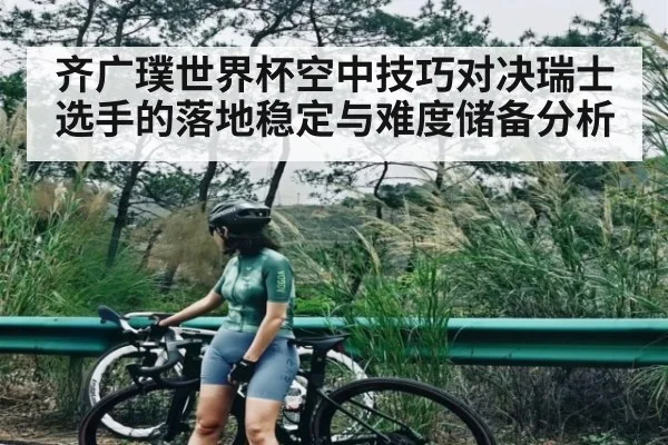 齐广璞世界杯空中技巧对决瑞士选手的落地稳定与难度储备分析